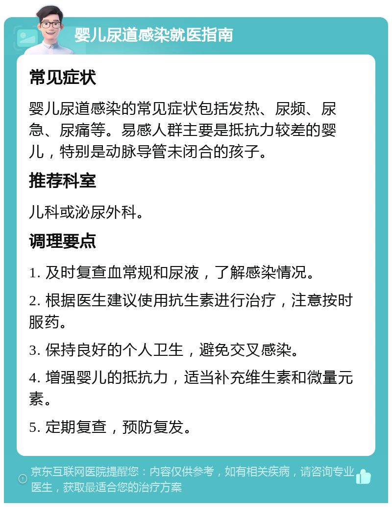 婴儿尿道感染就医指南 常见症状 婴儿尿道感染的常见症状包括发热、尿频、尿急、尿痛等。易感人群主要是抵抗力较差的婴儿，特别是动脉导管未闭合的孩子。 推荐科室 儿科或泌尿外科。 调理要点 1. 及时复查血常规和尿液，了解感染情况。 2. 根据医生建议使用抗生素进行治疗，注意按时服药。 3. 保持良好的个人卫生，避免交叉感染。 4. 增强婴儿的抵抗力，适当补充维生素和微量元素。 5. 定期复查，预防复发。