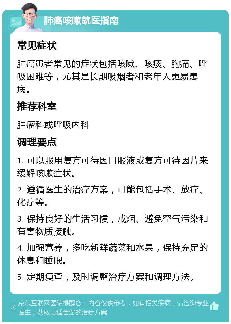 肺癌咳嗽就医指南 常见症状 肺癌患者常见的症状包括咳嗽、咳痰、胸痛、呼吸困难等，尤其是长期吸烟者和老年人更易患病。 推荐科室 肿瘤科或呼吸内科 调理要点 1. 可以服用复方可待因口服液或复方可待因片来缓解咳嗽症状。 2. 遵循医生的治疗方案，可能包括手术、放疗、化疗等。 3. 保持良好的生活习惯，戒烟、避免空气污染和有害物质接触。 4. 加强营养，多吃新鲜蔬菜和水果，保持充足的休息和睡眠。 5. 定期复查，及时调整治疗方案和调理方法。