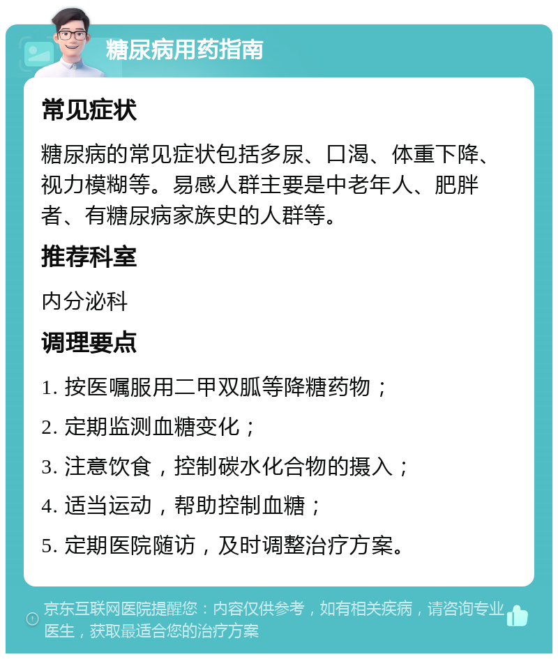 糖尿病用药指南 常见症状 糖尿病的常见症状包括多尿、口渴、体重下降、视力模糊等。易感人群主要是中老年人、肥胖者、有糖尿病家族史的人群等。 推荐科室 内分泌科 调理要点 1. 按医嘱服用二甲双胍等降糖药物； 2. 定期监测血糖变化； 3. 注意饮食，控制碳水化合物的摄入； 4. 适当运动，帮助控制血糖； 5. 定期医院随访，及时调整治疗方案。