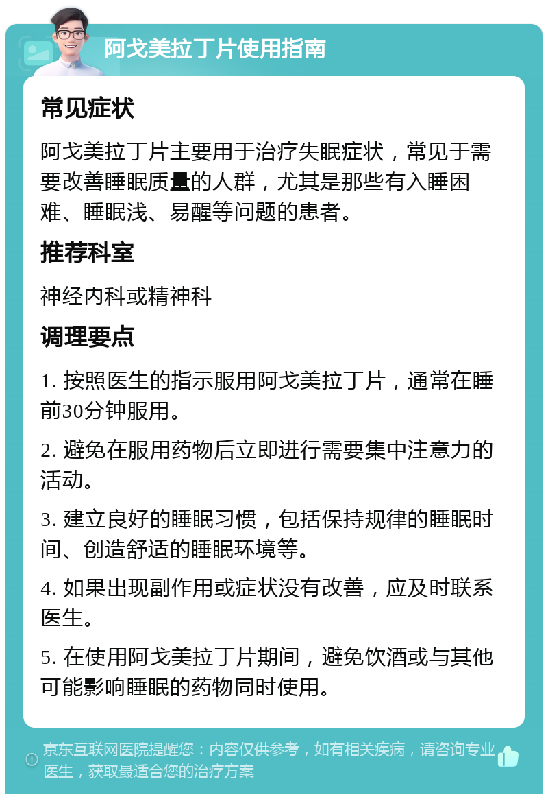 阿戈美拉丁片使用指南 常见症状 阿戈美拉丁片主要用于治疗失眠症状，常见于需要改善睡眠质量的人群，尤其是那些有入睡困难、睡眠浅、易醒等问题的患者。 推荐科室 神经内科或精神科 调理要点 1. 按照医生的指示服用阿戈美拉丁片，通常在睡前30分钟服用。 2. 避免在服用药物后立即进行需要集中注意力的活动。 3. 建立良好的睡眠习惯，包括保持规律的睡眠时间、创造舒适的睡眠环境等。 4. 如果出现副作用或症状没有改善，应及时联系医生。 5. 在使用阿戈美拉丁片期间，避免饮酒或与其他可能影响睡眠的药物同时使用。