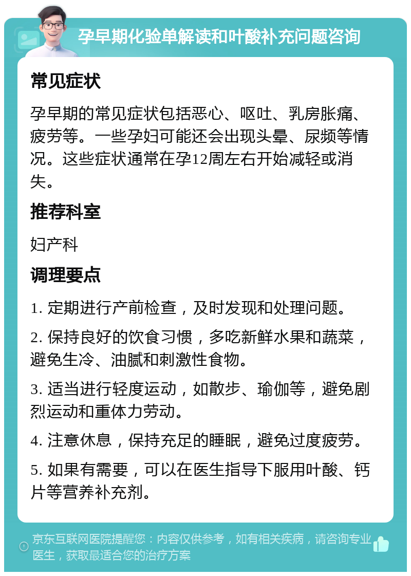 孕早期化验单解读和叶酸补充问题咨询 常见症状 孕早期的常见症状包括恶心、呕吐、乳房胀痛、疲劳等。一些孕妇可能还会出现头晕、尿频等情况。这些症状通常在孕12周左右开始减轻或消失。 推荐科室 妇产科 调理要点 1. 定期进行产前检查，及时发现和处理问题。 2. 保持良好的饮食习惯，多吃新鲜水果和蔬菜，避免生冷、油腻和刺激性食物。 3. 适当进行轻度运动，如散步、瑜伽等，避免剧烈运动和重体力劳动。 4. 注意休息，保持充足的睡眠，避免过度疲劳。 5. 如果有需要，可以在医生指导下服用叶酸、钙片等营养补充剂。