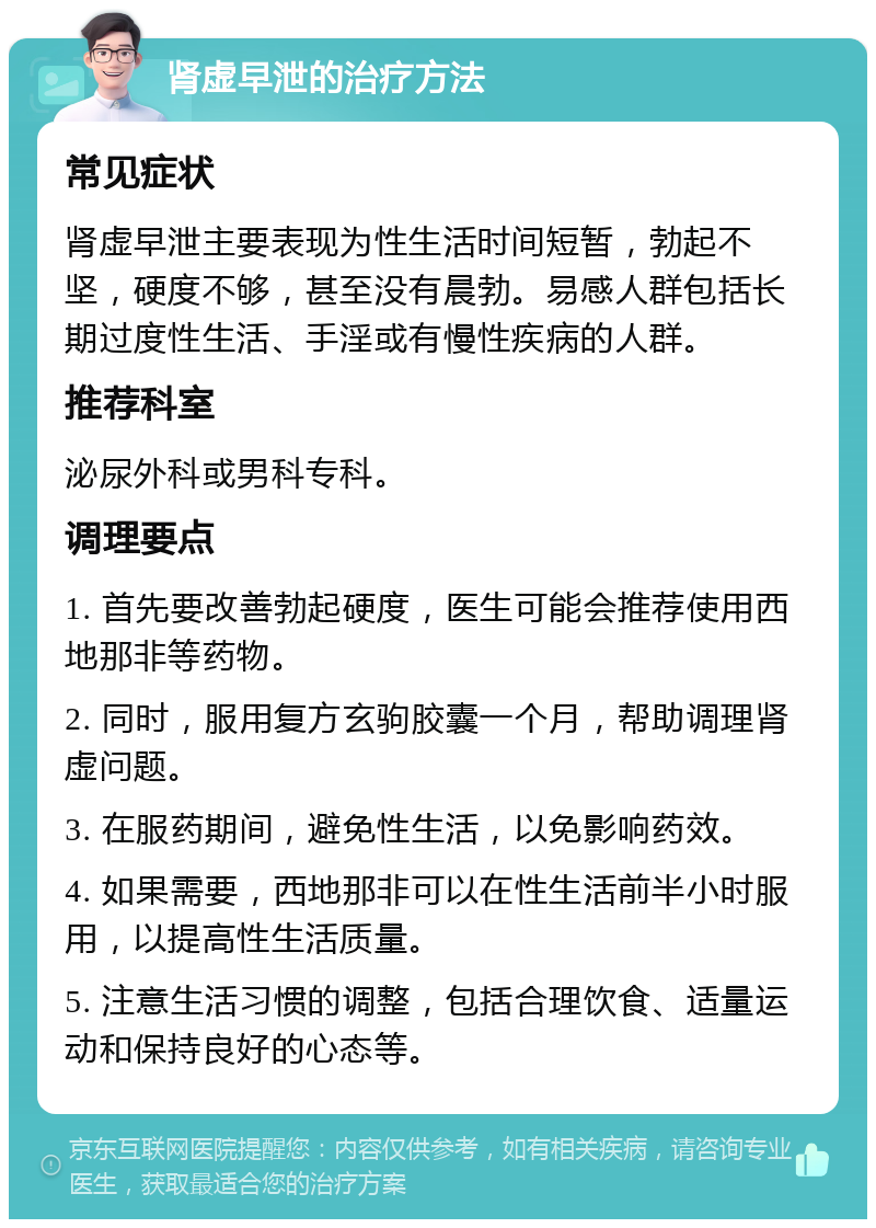 肾虚早泄的治疗方法 常见症状 肾虚早泄主要表现为性生活时间短暂，勃起不坚，硬度不够，甚至没有晨勃。易感人群包括长期过度性生活、手淫或有慢性疾病的人群。 推荐科室 泌尿外科或男科专科。 调理要点 1. 首先要改善勃起硬度，医生可能会推荐使用西地那非等药物。 2. 同时，服用复方玄驹胶囊一个月，帮助调理肾虚问题。 3. 在服药期间，避免性生活，以免影响药效。 4. 如果需要，西地那非可以在性生活前半小时服用，以提高性生活质量。 5. 注意生活习惯的调整，包括合理饮食、适量运动和保持良好的心态等。