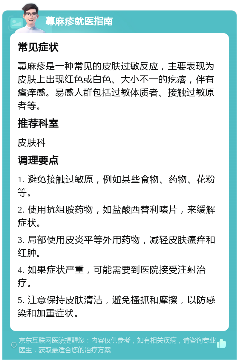 蕁麻疹就医指南 常见症状 蕁麻疹是一种常见的皮肤过敏反应，主要表现为皮肤上出现红色或白色、大小不一的疙瘩，伴有瘙痒感。易感人群包括过敏体质者、接触过敏原者等。 推荐科室 皮肤科 调理要点 1. 避免接触过敏原，例如某些食物、药物、花粉等。 2. 使用抗组胺药物，如盐酸西替利嗪片，来缓解症状。 3. 局部使用皮炎平等外用药物，减轻皮肤瘙痒和红肿。 4. 如果症状严重，可能需要到医院接受注射治疗。 5. 注意保持皮肤清洁，避免搔抓和摩擦，以防感染和加重症状。