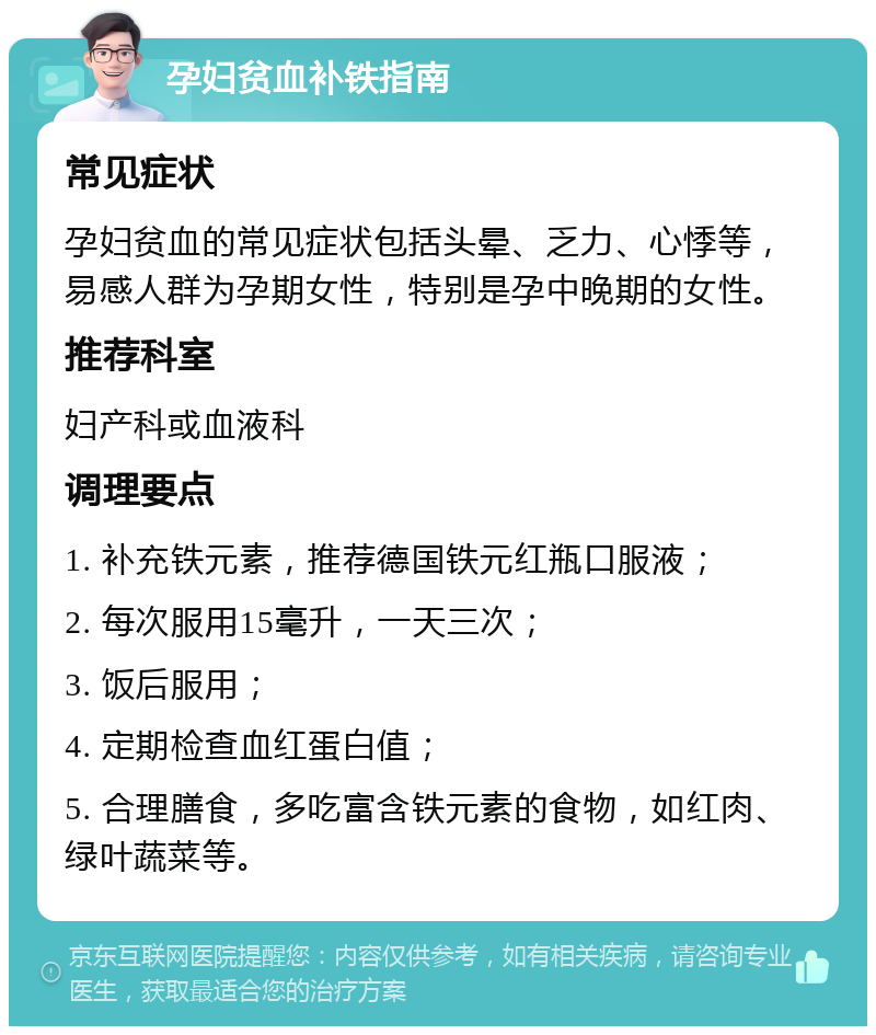 孕妇贫血补铁指南 常见症状 孕妇贫血的常见症状包括头晕、乏力、心悸等，易感人群为孕期女性，特别是孕中晚期的女性。 推荐科室 妇产科或血液科 调理要点 1. 补充铁元素，推荐德国铁元红瓶口服液； 2. 每次服用15毫升，一天三次； 3. 饭后服用； 4. 定期检查血红蛋白值； 5. 合理膳食，多吃富含铁元素的食物，如红肉、绿叶蔬菜等。