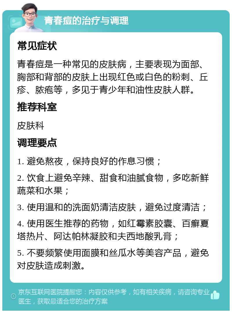 青春痘的治疗与调理 常见症状 青春痘是一种常见的皮肤病，主要表现为面部、胸部和背部的皮肤上出现红色或白色的粉刺、丘疹、脓疱等，多见于青少年和油性皮肤人群。 推荐科室 皮肤科 调理要点 1. 避免熬夜，保持良好的作息习惯； 2. 饮食上避免辛辣、甜食和油腻食物，多吃新鲜蔬菜和水果； 3. 使用温和的洗面奶清洁皮肤，避免过度清洁； 4. 使用医生推荐的药物，如红霉素胶囊、百癣夏塔热片、阿达帕林凝胶和夫西地酸乳膏； 5. 不要频繁使用面膜和丝瓜水等美容产品，避免对皮肤造成刺激。