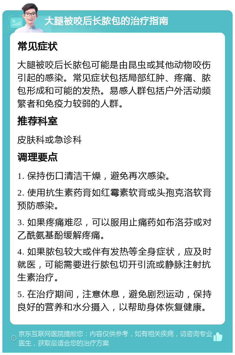 大腿被咬后长脓包的治疗指南 常见症状 大腿被咬后长脓包可能是由昆虫或其他动物咬伤引起的感染。常见症状包括局部红肿、疼痛、脓包形成和可能的发热。易感人群包括户外活动频繁者和免疫力较弱的人群。 推荐科室 皮肤科或急诊科 调理要点 1. 保持伤口清洁干燥，避免再次感染。 2. 使用抗生素药膏如红霉素软膏或头孢克洛软膏预防感染。 3. 如果疼痛难忍，可以服用止痛药如布洛芬或对乙酰氨基酚缓解疼痛。 4. 如果脓包较大或伴有发热等全身症状，应及时就医，可能需要进行脓包切开引流或静脉注射抗生素治疗。 5. 在治疗期间，注意休息，避免剧烈运动，保持良好的营养和水分摄入，以帮助身体恢复健康。