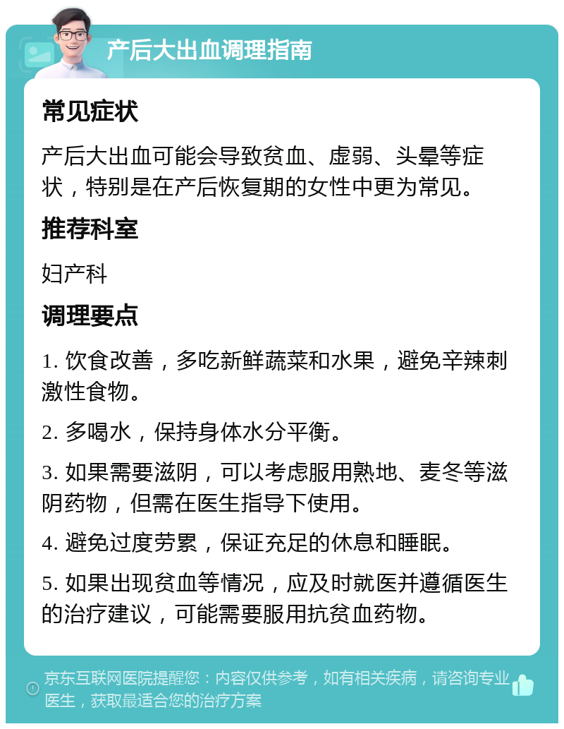 产后大出血调理指南 常见症状 产后大出血可能会导致贫血、虚弱、头晕等症状，特别是在产后恢复期的女性中更为常见。 推荐科室 妇产科 调理要点 1. 饮食改善，多吃新鲜蔬菜和水果，避免辛辣刺激性食物。 2. 多喝水，保持身体水分平衡。 3. 如果需要滋阴，可以考虑服用熟地、麦冬等滋阴药物，但需在医生指导下使用。 4. 避免过度劳累，保证充足的休息和睡眠。 5. 如果出现贫血等情况，应及时就医并遵循医生的治疗建议，可能需要服用抗贫血药物。