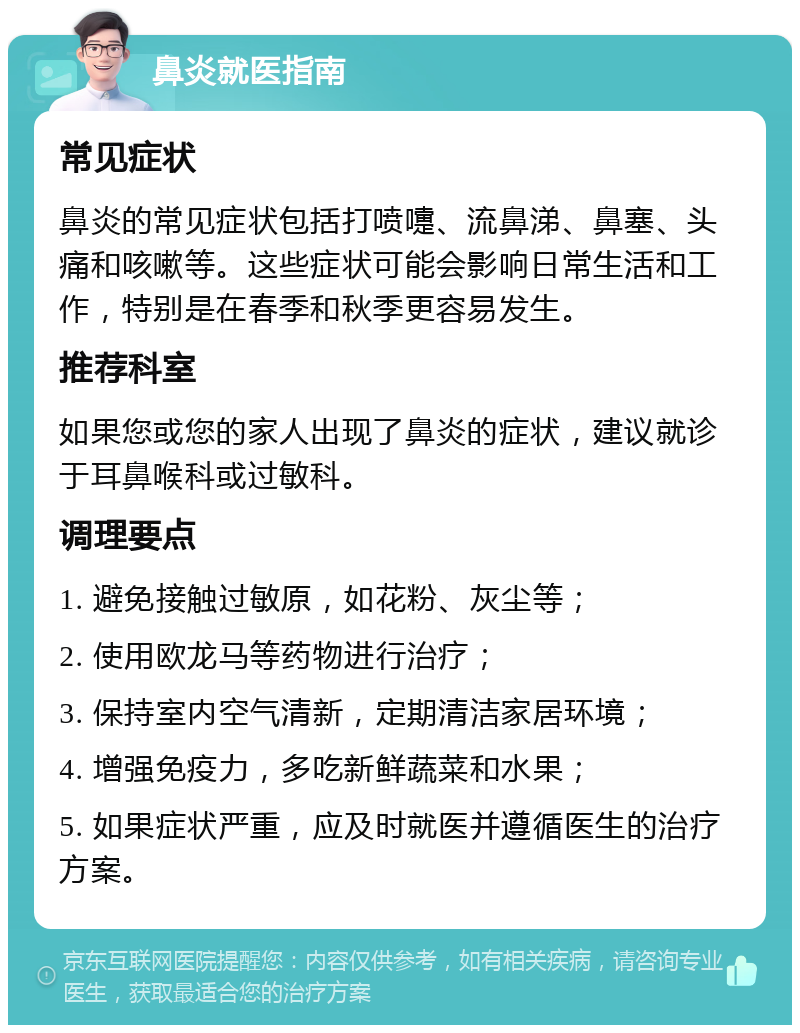 鼻炎就医指南 常见症状 鼻炎的常见症状包括打喷嚏、流鼻涕、鼻塞、头痛和咳嗽等。这些症状可能会影响日常生活和工作，特别是在春季和秋季更容易发生。 推荐科室 如果您或您的家人出现了鼻炎的症状，建议就诊于耳鼻喉科或过敏科。 调理要点 1. 避免接触过敏原，如花粉、灰尘等； 2. 使用欧龙马等药物进行治疗； 3. 保持室内空气清新，定期清洁家居环境； 4. 增强免疫力，多吃新鲜蔬菜和水果； 5. 如果症状严重，应及时就医并遵循医生的治疗方案。