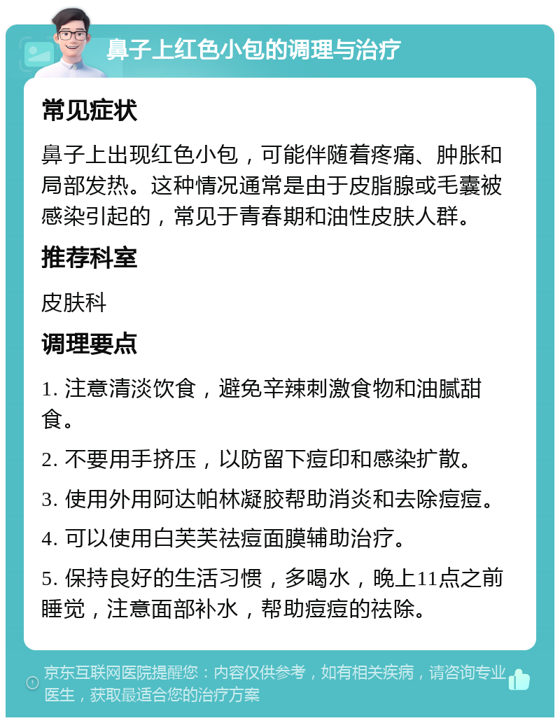 鼻子上红色小包的调理与治疗 常见症状 鼻子上出现红色小包，可能伴随着疼痛、肿胀和局部发热。这种情况通常是由于皮脂腺或毛囊被感染引起的，常见于青春期和油性皮肤人群。 推荐科室 皮肤科 调理要点 1. 注意清淡饮食，避免辛辣刺激食物和油腻甜食。 2. 不要用手挤压，以防留下痘印和感染扩散。 3. 使用外用阿达帕林凝胶帮助消炎和去除痘痘。 4. 可以使用白芙芙祛痘面膜辅助治疗。 5. 保持良好的生活习惯，多喝水，晚上11点之前睡觉，注意面部补水，帮助痘痘的祛除。