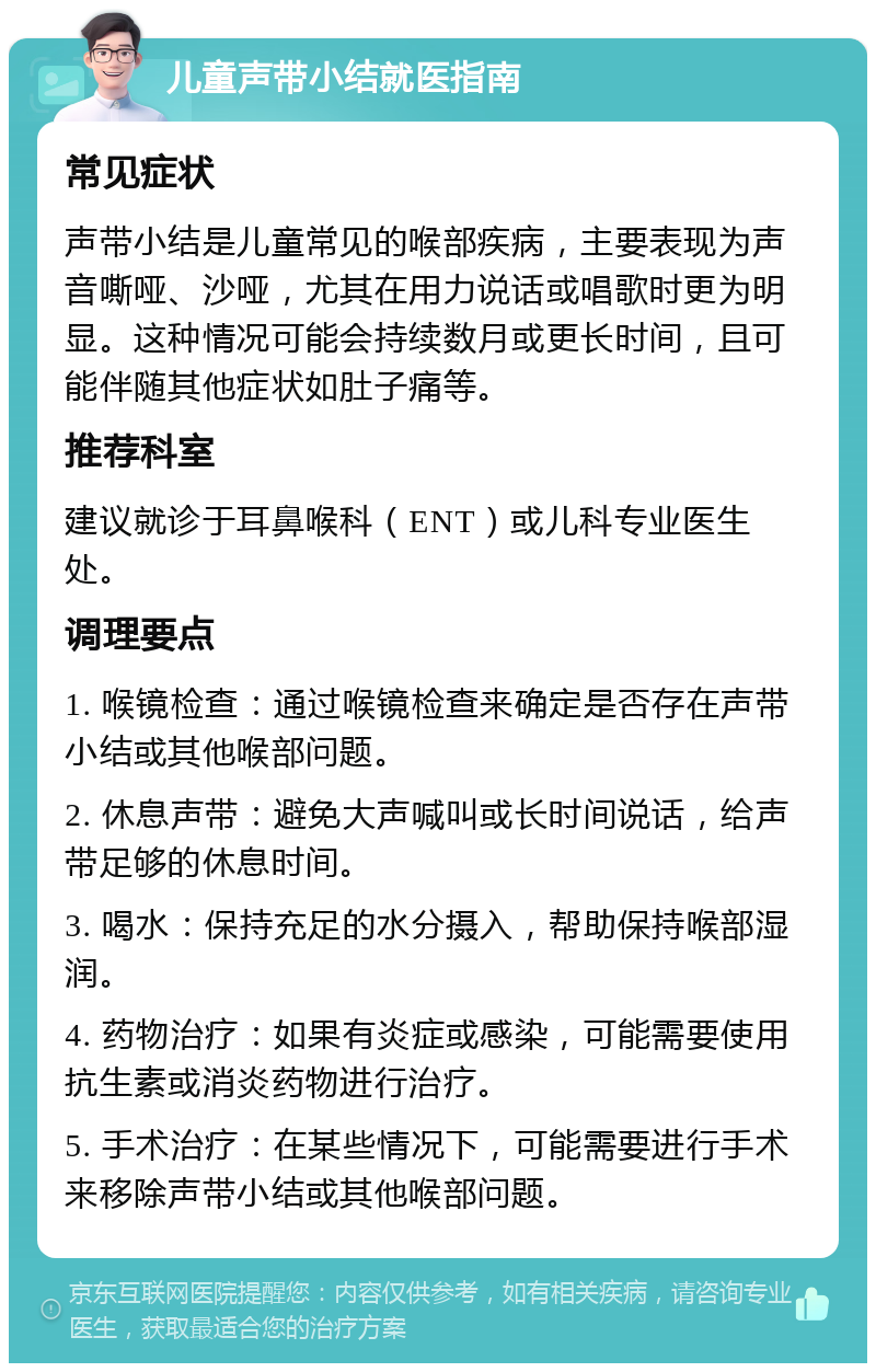 儿童声带小结就医指南 常见症状 声带小结是儿童常见的喉部疾病，主要表现为声音嘶哑、沙哑，尤其在用力说话或唱歌时更为明显。这种情况可能会持续数月或更长时间，且可能伴随其他症状如肚子痛等。 推荐科室 建议就诊于耳鼻喉科（ENT）或儿科专业医生处。 调理要点 1. 喉镜检查：通过喉镜检查来确定是否存在声带小结或其他喉部问题。 2. 休息声带：避免大声喊叫或长时间说话，给声带足够的休息时间。 3. 喝水：保持充足的水分摄入，帮助保持喉部湿润。 4. 药物治疗：如果有炎症或感染，可能需要使用抗生素或消炎药物进行治疗。 5. 手术治疗：在某些情况下，可能需要进行手术来移除声带小结或其他喉部问题。