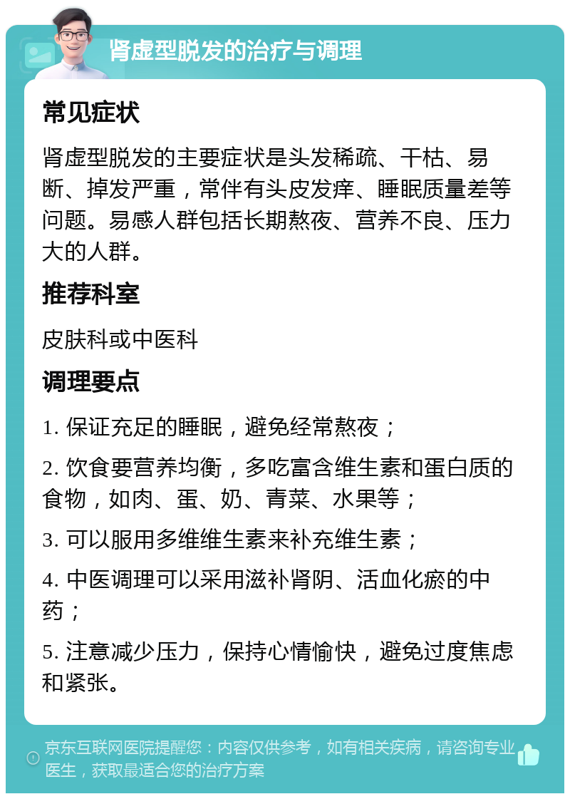 肾虚型脱发的治疗与调理 常见症状 肾虚型脱发的主要症状是头发稀疏、干枯、易断、掉发严重，常伴有头皮发痒、睡眠质量差等问题。易感人群包括长期熬夜、营养不良、压力大的人群。 推荐科室 皮肤科或中医科 调理要点 1. 保证充足的睡眠，避免经常熬夜； 2. 饮食要营养均衡，多吃富含维生素和蛋白质的食物，如肉、蛋、奶、青菜、水果等； 3. 可以服用多维维生素来补充维生素； 4. 中医调理可以采用滋补肾阴、活血化瘀的中药； 5. 注意减少压力，保持心情愉快，避免过度焦虑和紧张。