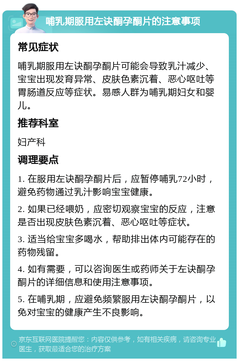 哺乳期服用左诀酮孕酮片的注意事项 常见症状 哺乳期服用左诀酮孕酮片可能会导致乳汁减少、宝宝出现发育异常、皮肤色素沉着、恶心呕吐等胃肠道反应等症状。易感人群为哺乳期妇女和婴儿。 推荐科室 妇产科 调理要点 1. 在服用左诀酮孕酮片后，应暂停哺乳72小时，避免药物通过乳汁影响宝宝健康。 2. 如果已经喂奶，应密切观察宝宝的反应，注意是否出现皮肤色素沉着、恶心呕吐等症状。 3. 适当给宝宝多喝水，帮助排出体内可能存在的药物残留。 4. 如有需要，可以咨询医生或药师关于左诀酮孕酮片的详细信息和使用注意事项。 5. 在哺乳期，应避免频繁服用左诀酮孕酮片，以免对宝宝的健康产生不良影响。