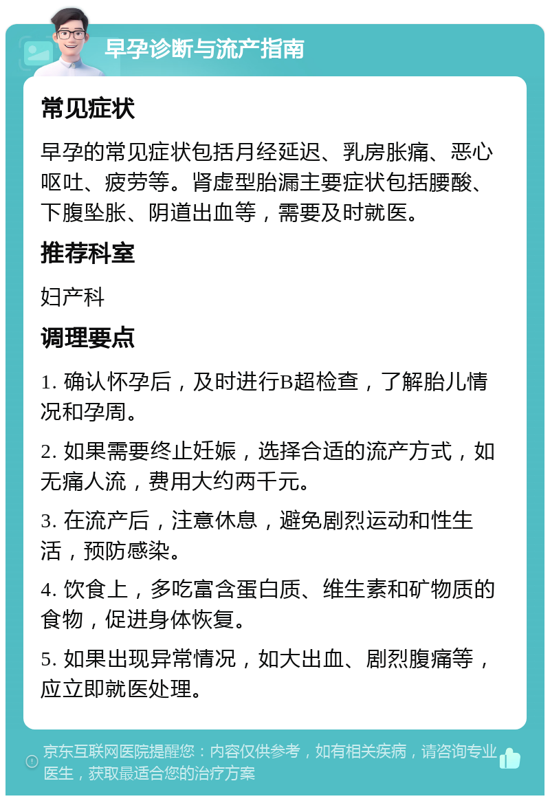 早孕诊断与流产指南 常见症状 早孕的常见症状包括月经延迟、乳房胀痛、恶心呕吐、疲劳等。肾虚型胎漏主要症状包括腰酸、下腹坠胀、阴道出血等，需要及时就医。 推荐科室 妇产科 调理要点 1. 确认怀孕后，及时进行B超检查，了解胎儿情况和孕周。 2. 如果需要终止妊娠，选择合适的流产方式，如无痛人流，费用大约两千元。 3. 在流产后，注意休息，避免剧烈运动和性生活，预防感染。 4. 饮食上，多吃富含蛋白质、维生素和矿物质的食物，促进身体恢复。 5. 如果出现异常情况，如大出血、剧烈腹痛等，应立即就医处理。