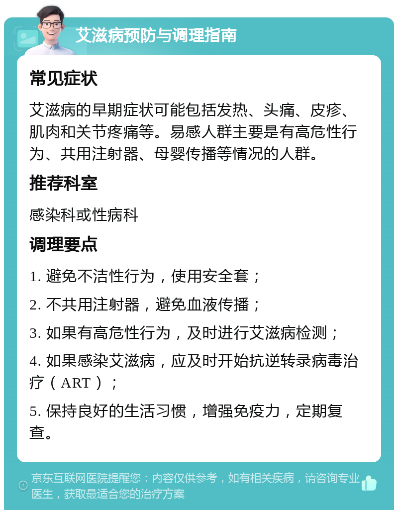 艾滋病预防与调理指南 常见症状 艾滋病的早期症状可能包括发热、头痛、皮疹、肌肉和关节疼痛等。易感人群主要是有高危性行为、共用注射器、母婴传播等情况的人群。 推荐科室 感染科或性病科 调理要点 1. 避免不洁性行为，使用安全套； 2. 不共用注射器，避免血液传播； 3. 如果有高危性行为，及时进行艾滋病检测； 4. 如果感染艾滋病，应及时开始抗逆转录病毒治疗（ART）； 5. 保持良好的生活习惯，增强免疫力，定期复查。