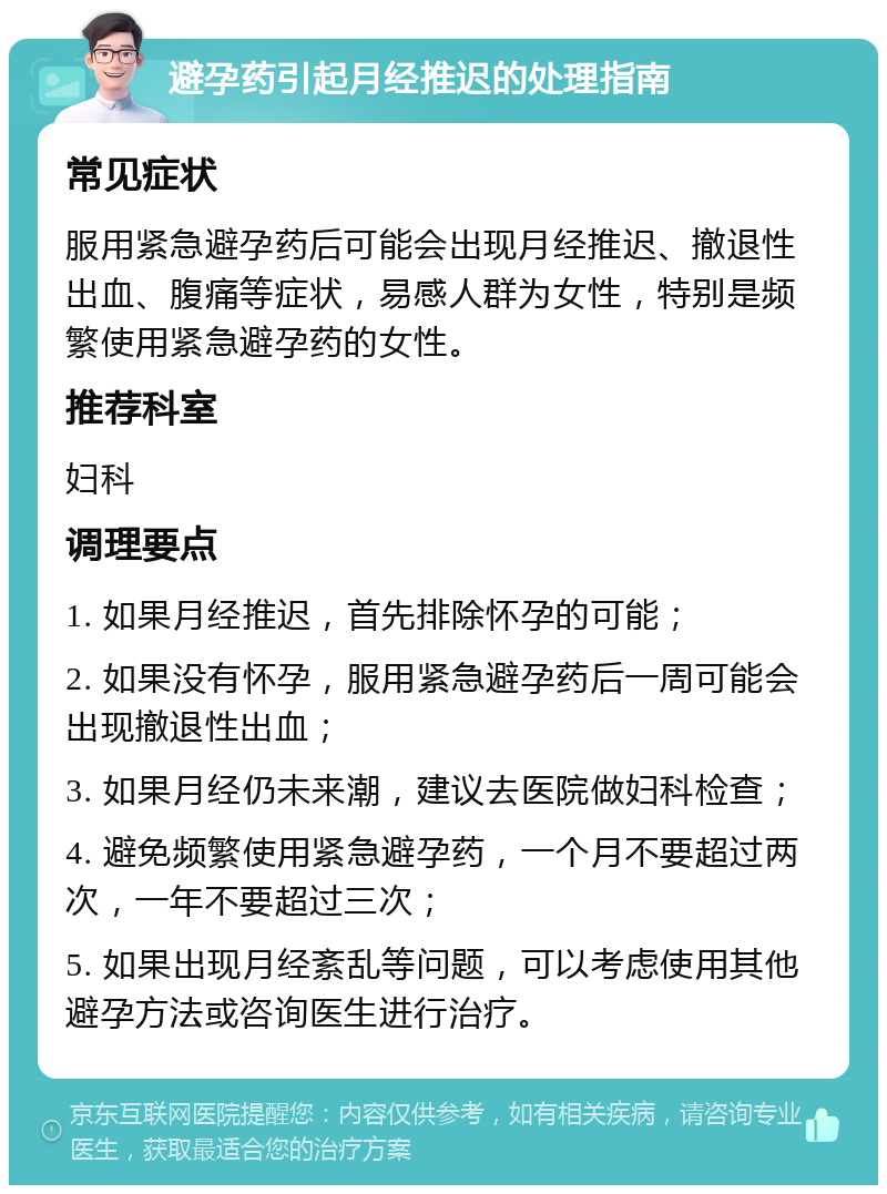 避孕药引起月经推迟的处理指南 常见症状 服用紧急避孕药后可能会出现月经推迟、撤退性出血、腹痛等症状，易感人群为女性，特别是频繁使用紧急避孕药的女性。 推荐科室 妇科 调理要点 1. 如果月经推迟，首先排除怀孕的可能； 2. 如果没有怀孕，服用紧急避孕药后一周可能会出现撤退性出血； 3. 如果月经仍未来潮，建议去医院做妇科检查； 4. 避免频繁使用紧急避孕药，一个月不要超过两次，一年不要超过三次； 5. 如果出现月经紊乱等问题，可以考虑使用其他避孕方法或咨询医生进行治疗。