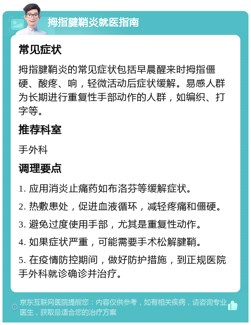 拇指腱鞘炎就医指南 常见症状 拇指腱鞘炎的常见症状包括早晨醒来时拇指僵硬、酸疼、响，轻微活动后症状缓解。易感人群为长期进行重复性手部动作的人群，如编织、打字等。 推荐科室 手外科 调理要点 1. 应用消炎止痛药如布洛芬等缓解症状。 2. 热敷患处，促进血液循环，减轻疼痛和僵硬。 3. 避免过度使用手部，尤其是重复性动作。 4. 如果症状严重，可能需要手术松解腱鞘。 5. 在疫情防控期间，做好防护措施，到正规医院手外科就诊确诊并治疗。