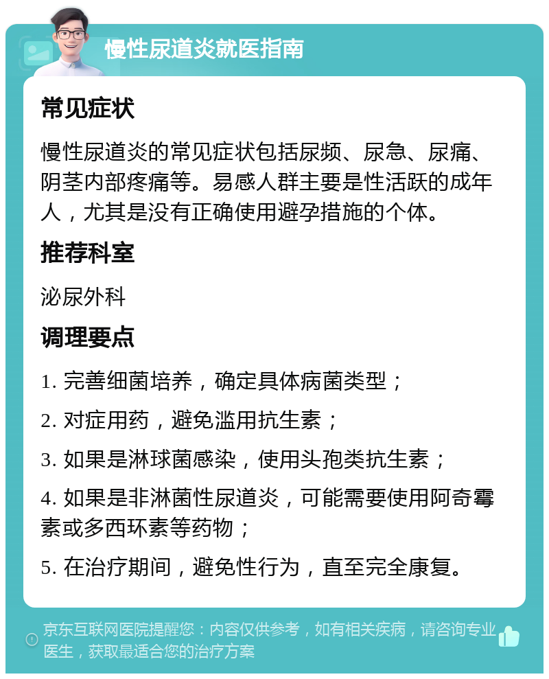 慢性尿道炎就医指南 常见症状 慢性尿道炎的常见症状包括尿频、尿急、尿痛、阴茎内部疼痛等。易感人群主要是性活跃的成年人，尤其是没有正确使用避孕措施的个体。 推荐科室 泌尿外科 调理要点 1. 完善细菌培养，确定具体病菌类型； 2. 对症用药，避免滥用抗生素； 3. 如果是淋球菌感染，使用头孢类抗生素； 4. 如果是非淋菌性尿道炎，可能需要使用阿奇霉素或多西环素等药物； 5. 在治疗期间，避免性行为，直至完全康复。