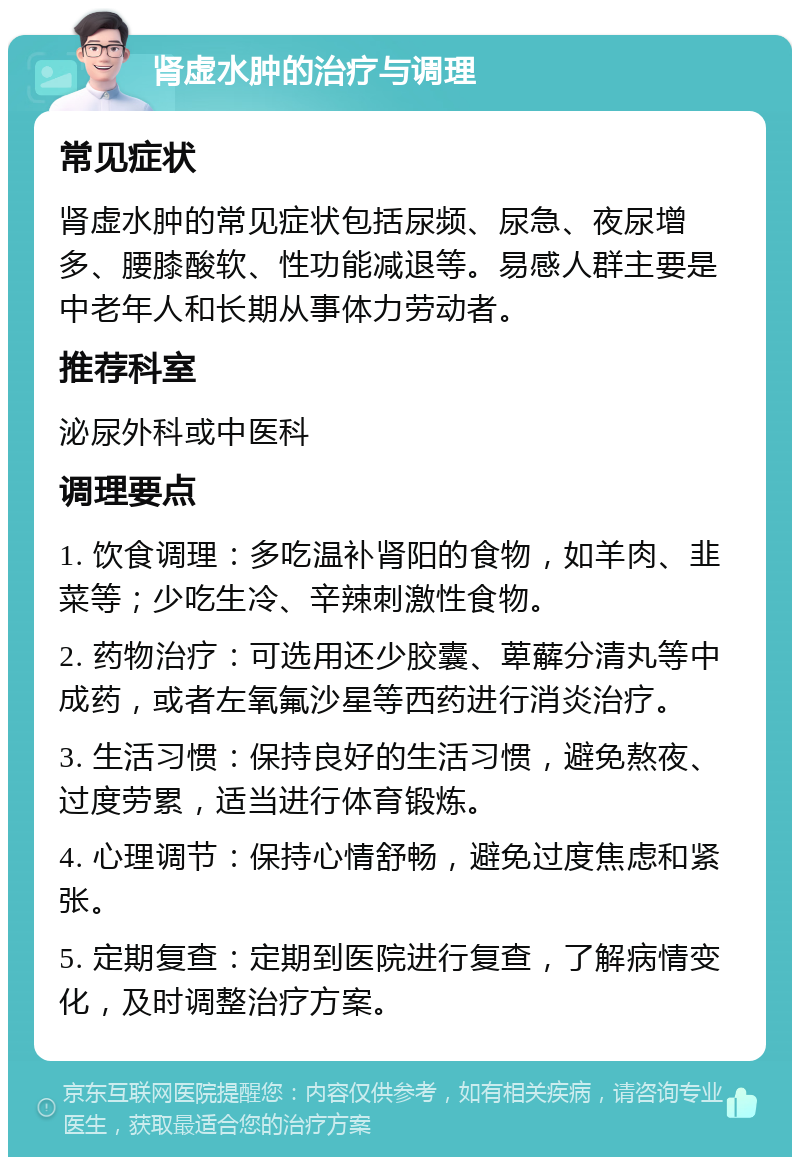 肾虚水肿的治疗与调理 常见症状 肾虚水肿的常见症状包括尿频、尿急、夜尿增多、腰膝酸软、性功能减退等。易感人群主要是中老年人和长期从事体力劳动者。 推荐科室 泌尿外科或中医科 调理要点 1. 饮食调理：多吃温补肾阳的食物，如羊肉、韭菜等；少吃生冷、辛辣刺激性食物。 2. 药物治疗：可选用还少胶囊、萆薢分清丸等中成药，或者左氧氟沙星等西药进行消炎治疗。 3. 生活习惯：保持良好的生活习惯，避免熬夜、过度劳累，适当进行体育锻炼。 4. 心理调节：保持心情舒畅，避免过度焦虑和紧张。 5. 定期复查：定期到医院进行复查，了解病情变化，及时调整治疗方案。