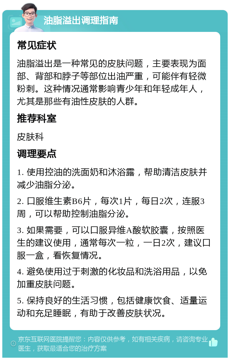 油脂溢出调理指南 常见症状 油脂溢出是一种常见的皮肤问题，主要表现为面部、背部和脖子等部位出油严重，可能伴有轻微粉刺。这种情况通常影响青少年和年轻成年人，尤其是那些有油性皮肤的人群。 推荐科室 皮肤科 调理要点 1. 使用控油的洗面奶和沐浴露，帮助清洁皮肤并减少油脂分泌。 2. 口服维生素B6片，每次1片，每日2次，连服3周，可以帮助控制油脂分泌。 3. 如果需要，可以口服异维A酸软胶囊，按照医生的建议使用，通常每次一粒，一日2次，建议口服一盒，看恢复情况。 4. 避免使用过于刺激的化妆品和洗浴用品，以免加重皮肤问题。 5. 保持良好的生活习惯，包括健康饮食、适量运动和充足睡眠，有助于改善皮肤状况。