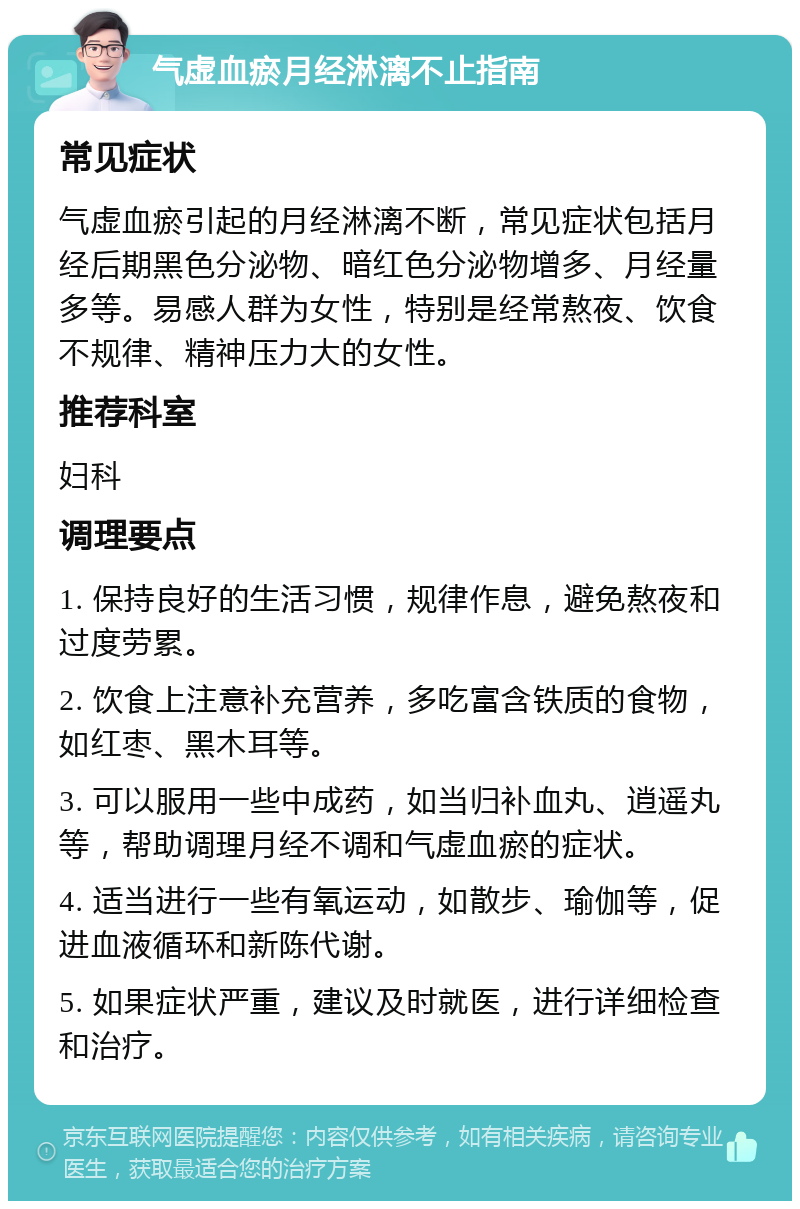 气虚血瘀月经淋漓不止指南 常见症状 气虚血瘀引起的月经淋漓不断，常见症状包括月经后期黑色分泌物、暗红色分泌物增多、月经量多等。易感人群为女性，特别是经常熬夜、饮食不规律、精神压力大的女性。 推荐科室 妇科 调理要点 1. 保持良好的生活习惯，规律作息，避免熬夜和过度劳累。 2. 饮食上注意补充营养，多吃富含铁质的食物，如红枣、黑木耳等。 3. 可以服用一些中成药，如当归补血丸、逍遥丸等，帮助调理月经不调和气虚血瘀的症状。 4. 适当进行一些有氧运动，如散步、瑜伽等，促进血液循环和新陈代谢。 5. 如果症状严重，建议及时就医，进行详细检查和治疗。