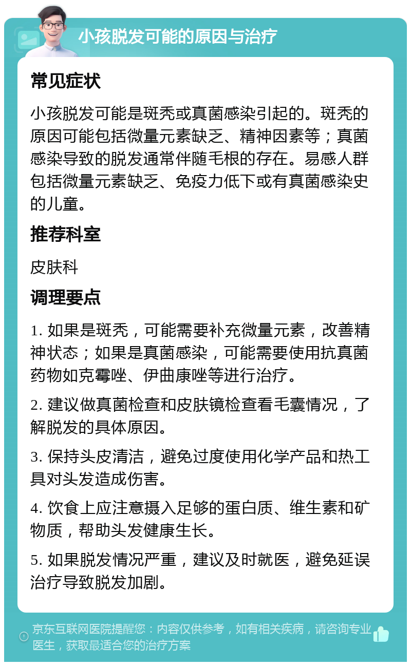 小孩脱发可能的原因与治疗 常见症状 小孩脱发可能是斑秃或真菌感染引起的。斑秃的原因可能包括微量元素缺乏、精神因素等；真菌感染导致的脱发通常伴随毛根的存在。易感人群包括微量元素缺乏、免疫力低下或有真菌感染史的儿童。 推荐科室 皮肤科 调理要点 1. 如果是斑秃，可能需要补充微量元素，改善精神状态；如果是真菌感染，可能需要使用抗真菌药物如克霉唑、伊曲康唑等进行治疗。 2. 建议做真菌检查和皮肤镜检查看毛囊情况，了解脱发的具体原因。 3. 保持头皮清洁，避免过度使用化学产品和热工具对头发造成伤害。 4. 饮食上应注意摄入足够的蛋白质、维生素和矿物质，帮助头发健康生长。 5. 如果脱发情况严重，建议及时就医，避免延误治疗导致脱发加剧。