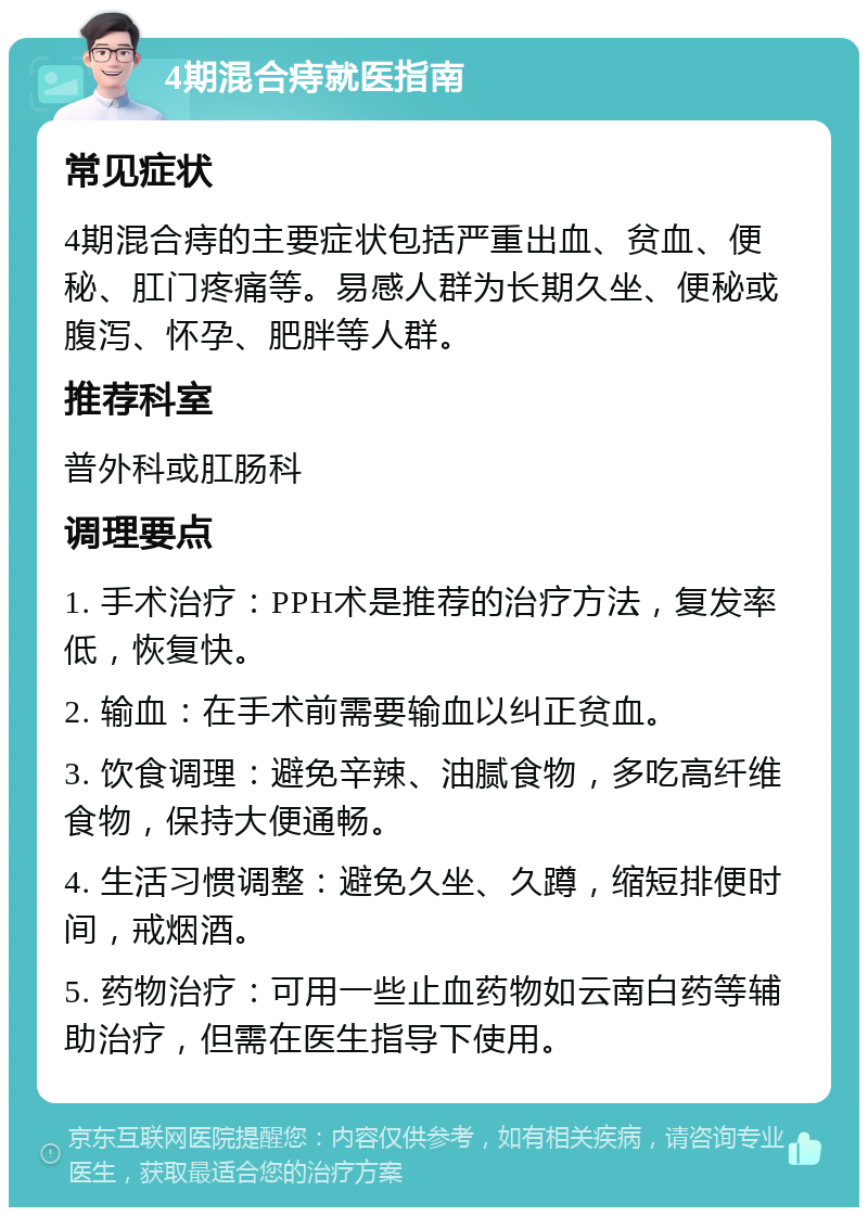 4期混合痔就医指南 常见症状 4期混合痔的主要症状包括严重出血、贫血、便秘、肛门疼痛等。易感人群为长期久坐、便秘或腹泻、怀孕、肥胖等人群。 推荐科室 普外科或肛肠科 调理要点 1. 手术治疗：PPH术是推荐的治疗方法，复发率低，恢复快。 2. 输血：在手术前需要输血以纠正贫血。 3. 饮食调理：避免辛辣、油腻食物，多吃高纤维食物，保持大便通畅。 4. 生活习惯调整：避免久坐、久蹲，缩短排便时间，戒烟酒。 5. 药物治疗：可用一些止血药物如云南白药等辅助治疗，但需在医生指导下使用。