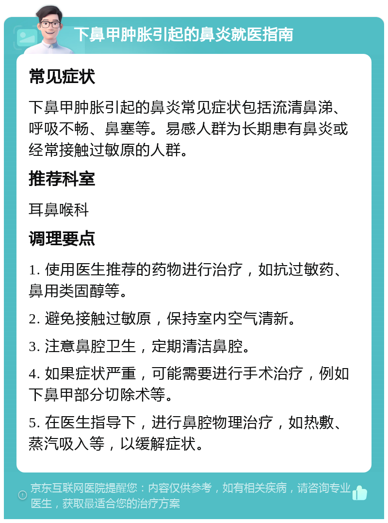 下鼻甲肿胀引起的鼻炎就医指南 常见症状 下鼻甲肿胀引起的鼻炎常见症状包括流清鼻涕、呼吸不畅、鼻塞等。易感人群为长期患有鼻炎或经常接触过敏原的人群。 推荐科室 耳鼻喉科 调理要点 1. 使用医生推荐的药物进行治疗，如抗过敏药、鼻用类固醇等。 2. 避免接触过敏原，保持室内空气清新。 3. 注意鼻腔卫生，定期清洁鼻腔。 4. 如果症状严重，可能需要进行手术治疗，例如下鼻甲部分切除术等。 5. 在医生指导下，进行鼻腔物理治疗，如热敷、蒸汽吸入等，以缓解症状。