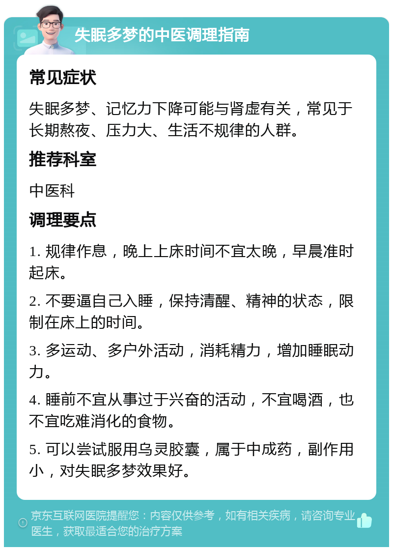 失眠多梦的中医调理指南 常见症状 失眠多梦、记忆力下降可能与肾虚有关，常见于长期熬夜、压力大、生活不规律的人群。 推荐科室 中医科 调理要点 1. 规律作息，晚上上床时间不宜太晚，早晨准时起床。 2. 不要逼自己入睡，保持清醒、精神的状态，限制在床上的时间。 3. 多运动、多户外活动，消耗精力，增加睡眠动力。 4. 睡前不宜从事过于兴奋的活动，不宜喝酒，也不宜吃难消化的食物。 5. 可以尝试服用乌灵胶囊，属于中成药，副作用小，对失眠多梦效果好。