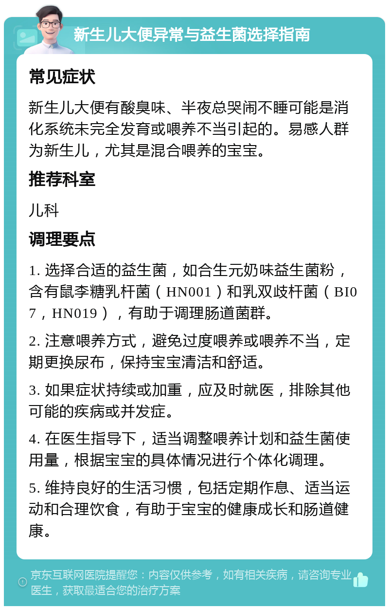 新生儿大便异常与益生菌选择指南 常见症状 新生儿大便有酸臭味、半夜总哭闹不睡可能是消化系统未完全发育或喂养不当引起的。易感人群为新生儿，尤其是混合喂养的宝宝。 推荐科室 儿科 调理要点 1. 选择合适的益生菌，如合生元奶味益生菌粉，含有鼠李糖乳杆菌（HN001）和乳双歧杆菌（BI07，HN019），有助于调理肠道菌群。 2. 注意喂养方式，避免过度喂养或喂养不当，定期更换尿布，保持宝宝清洁和舒适。 3. 如果症状持续或加重，应及时就医，排除其他可能的疾病或并发症。 4. 在医生指导下，适当调整喂养计划和益生菌使用量，根据宝宝的具体情况进行个体化调理。 5. 维持良好的生活习惯，包括定期作息、适当运动和合理饮食，有助于宝宝的健康成长和肠道健康。