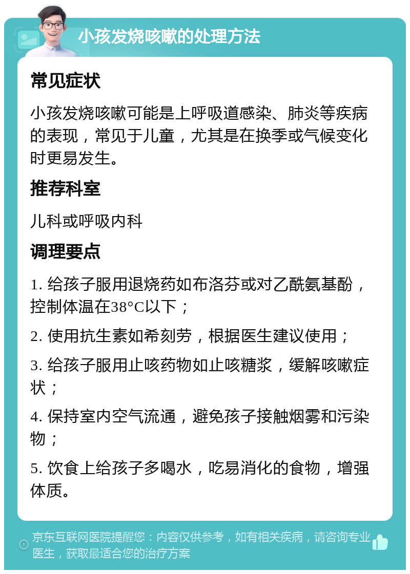 小孩发烧咳嗽的处理方法 常见症状 小孩发烧咳嗽可能是上呼吸道感染、肺炎等疾病的表现，常见于儿童，尤其是在换季或气候变化时更易发生。 推荐科室 儿科或呼吸内科 调理要点 1. 给孩子服用退烧药如布洛芬或对乙酰氨基酚，控制体温在38°C以下； 2. 使用抗生素如希刻劳，根据医生建议使用； 3. 给孩子服用止咳药物如止咳糖浆，缓解咳嗽症状； 4. 保持室内空气流通，避免孩子接触烟雾和污染物； 5. 饮食上给孩子多喝水，吃易消化的食物，增强体质。