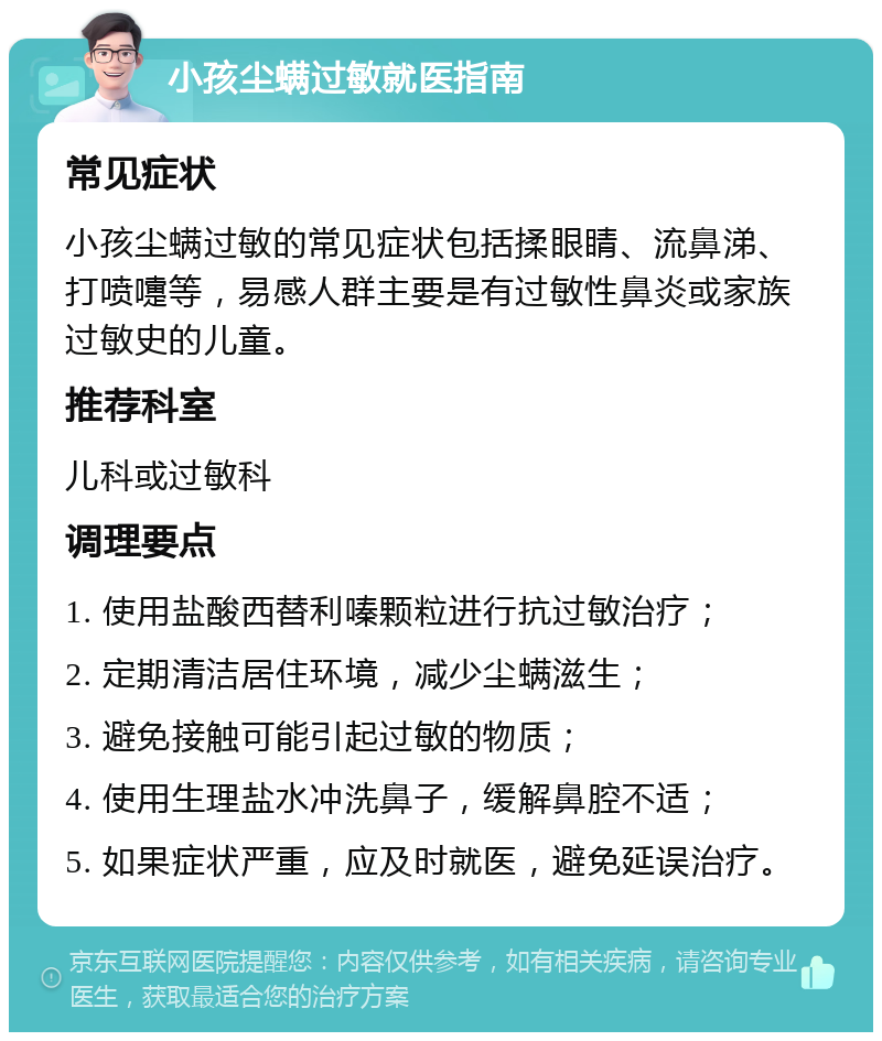 小孩尘螨过敏就医指南 常见症状 小孩尘螨过敏的常见症状包括揉眼睛、流鼻涕、打喷嚏等，易感人群主要是有过敏性鼻炎或家族过敏史的儿童。 推荐科室 儿科或过敏科 调理要点 1. 使用盐酸西替利嗪颗粒进行抗过敏治疗； 2. 定期清洁居住环境，减少尘螨滋生； 3. 避免接触可能引起过敏的物质； 4. 使用生理盐水冲洗鼻子，缓解鼻腔不适； 5. 如果症状严重，应及时就医，避免延误治疗。