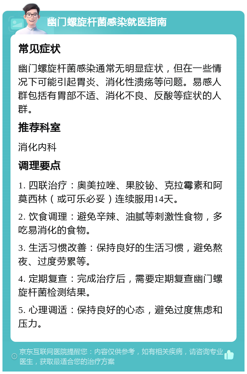 幽门螺旋杆菌感染就医指南 常见症状 幽门螺旋杆菌感染通常无明显症状，但在一些情况下可能引起胃炎、消化性溃疡等问题。易感人群包括有胃部不适、消化不良、反酸等症状的人群。 推荐科室 消化内科 调理要点 1. 四联治疗：奥美拉唑、果胶铋、克拉霉素和阿莫西林（或可乐必妥）连续服用14天。 2. 饮食调理：避免辛辣、油腻等刺激性食物，多吃易消化的食物。 3. 生活习惯改善：保持良好的生活习惯，避免熬夜、过度劳累等。 4. 定期复查：完成治疗后，需要定期复查幽门螺旋杆菌检测结果。 5. 心理调适：保持良好的心态，避免过度焦虑和压力。