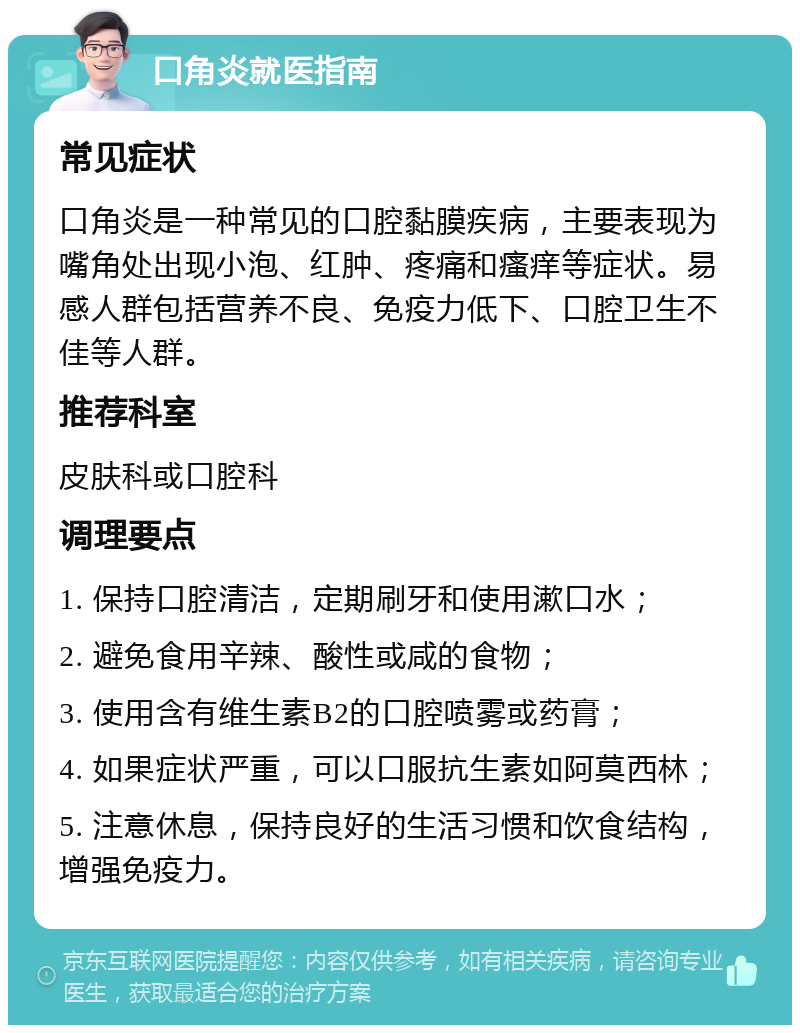 口角炎就医指南 常见症状 口角炎是一种常见的口腔黏膜疾病，主要表现为嘴角处出现小泡、红肿、疼痛和瘙痒等症状。易感人群包括营养不良、免疫力低下、口腔卫生不佳等人群。 推荐科室 皮肤科或口腔科 调理要点 1. 保持口腔清洁，定期刷牙和使用漱口水； 2. 避免食用辛辣、酸性或咸的食物； 3. 使用含有维生素B2的口腔喷雾或药膏； 4. 如果症状严重，可以口服抗生素如阿莫西林； 5. 注意休息，保持良好的生活习惯和饮食结构，增强免疫力。