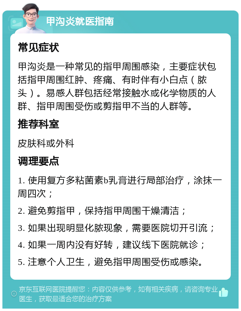 甲沟炎就医指南 常见症状 甲沟炎是一种常见的指甲周围感染，主要症状包括指甲周围红肿、疼痛、有时伴有小白点（脓头）。易感人群包括经常接触水或化学物质的人群、指甲周围受伤或剪指甲不当的人群等。 推荐科室 皮肤科或外科 调理要点 1. 使用复方多粘菌素b乳膏进行局部治疗，涂抹一周四次； 2. 避免剪指甲，保持指甲周围干燥清洁； 3. 如果出现明显化脓现象，需要医院切开引流； 4. 如果一周内没有好转，建议线下医院就诊； 5. 注意个人卫生，避免指甲周围受伤或感染。