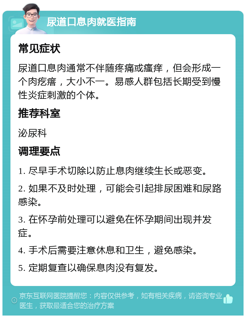 尿道口息肉就医指南 常见症状 尿道口息肉通常不伴随疼痛或瘙痒，但会形成一个肉疙瘩，大小不一。易感人群包括长期受到慢性炎症刺激的个体。 推荐科室 泌尿科 调理要点 1. 尽早手术切除以防止息肉继续生长或恶变。 2. 如果不及时处理，可能会引起排尿困难和尿路感染。 3. 在怀孕前处理可以避免在怀孕期间出现并发症。 4. 手术后需要注意休息和卫生，避免感染。 5. 定期复查以确保息肉没有复发。