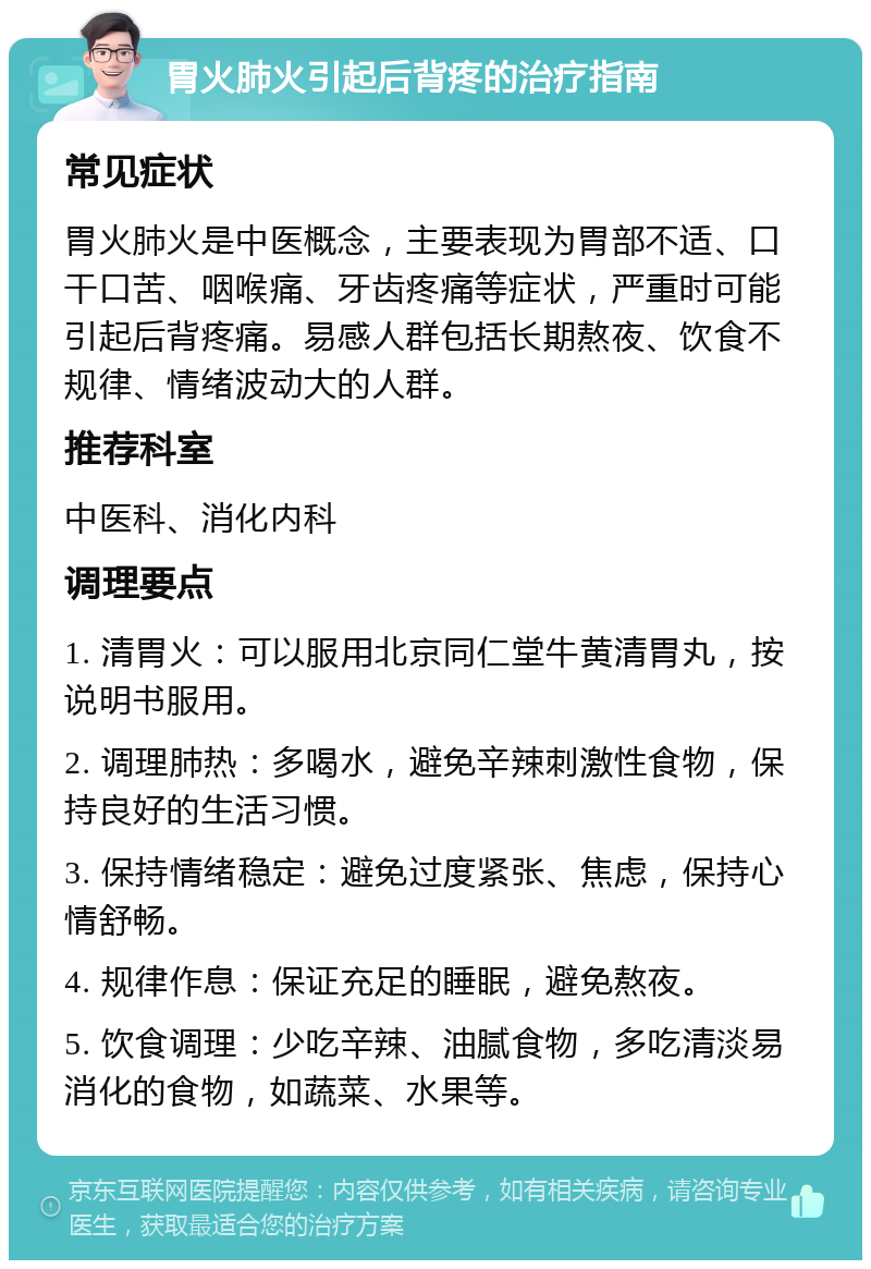 胃火肺火引起后背疼的治疗指南 常见症状 胃火肺火是中医概念，主要表现为胃部不适、口干口苦、咽喉痛、牙齿疼痛等症状，严重时可能引起后背疼痛。易感人群包括长期熬夜、饮食不规律、情绪波动大的人群。 推荐科室 中医科、消化内科 调理要点 1. 清胃火：可以服用北京同仁堂牛黄清胃丸，按说明书服用。 2. 调理肺热：多喝水，避免辛辣刺激性食物，保持良好的生活习惯。 3. 保持情绪稳定：避免过度紧张、焦虑，保持心情舒畅。 4. 规律作息：保证充足的睡眠，避免熬夜。 5. 饮食调理：少吃辛辣、油腻食物，多吃清淡易消化的食物，如蔬菜、水果等。