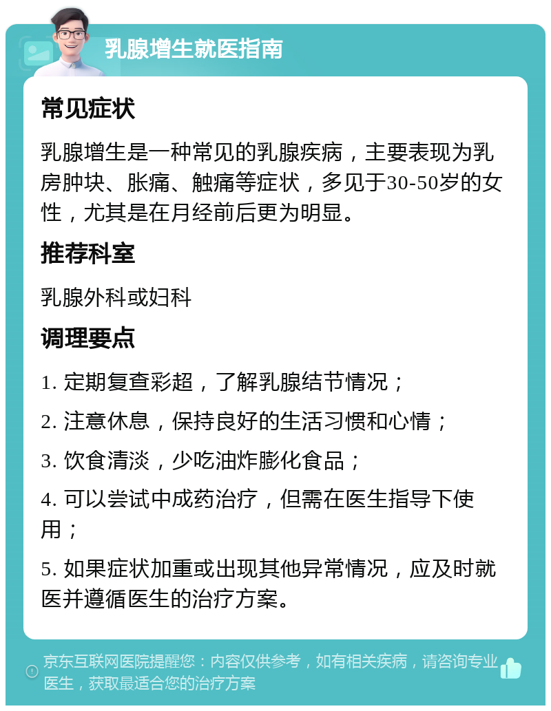 乳腺增生就医指南 常见症状 乳腺增生是一种常见的乳腺疾病，主要表现为乳房肿块、胀痛、触痛等症状，多见于30-50岁的女性，尤其是在月经前后更为明显。 推荐科室 乳腺外科或妇科 调理要点 1. 定期复查彩超，了解乳腺结节情况； 2. 注意休息，保持良好的生活习惯和心情； 3. 饮食清淡，少吃油炸膨化食品； 4. 可以尝试中成药治疗，但需在医生指导下使用； 5. 如果症状加重或出现其他异常情况，应及时就医并遵循医生的治疗方案。