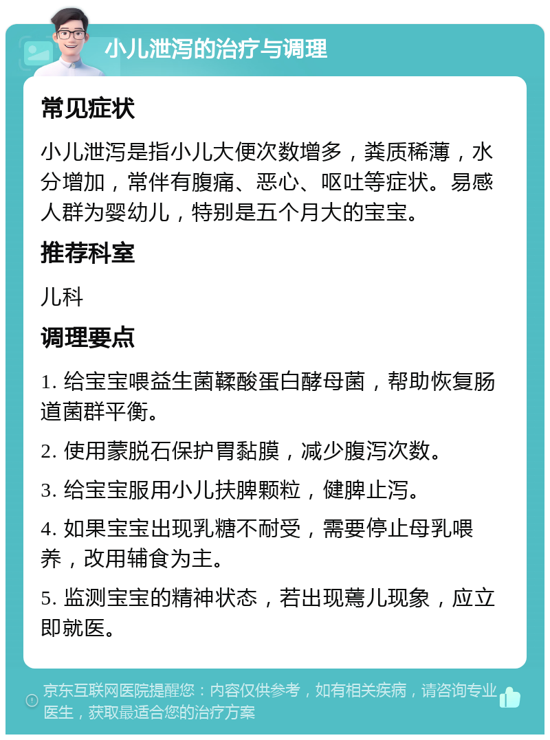 小儿泄泻的治疗与调理 常见症状 小儿泄泻是指小儿大便次数增多，粪质稀薄，水分增加，常伴有腹痛、恶心、呕吐等症状。易感人群为婴幼儿，特别是五个月大的宝宝。 推荐科室 儿科 调理要点 1. 给宝宝喂益生菌鞣酸蛋白酵母菌，帮助恢复肠道菌群平衡。 2. 使用蒙脱石保护胃黏膜，减少腹泻次数。 3. 给宝宝服用小儿扶脾颗粒，健脾止泻。 4. 如果宝宝出现乳糖不耐受，需要停止母乳喂养，改用辅食为主。 5. 监测宝宝的精神状态，若出现蔫儿现象，应立即就医。