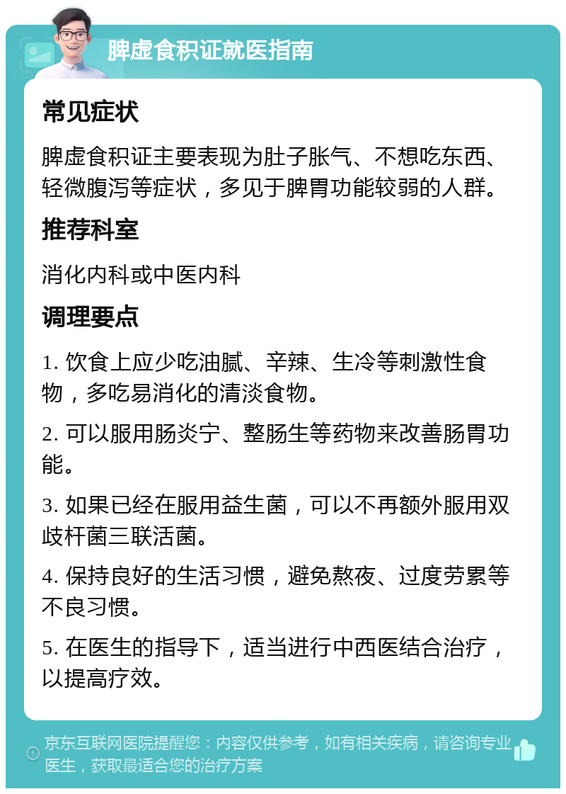 脾虚食积证就医指南 常见症状 脾虚食积证主要表现为肚子胀气、不想吃东西、轻微腹泻等症状，多见于脾胃功能较弱的人群。 推荐科室 消化内科或中医内科 调理要点 1. 饮食上应少吃油腻、辛辣、生冷等刺激性食物，多吃易消化的清淡食物。 2. 可以服用肠炎宁、整肠生等药物来改善肠胃功能。 3. 如果已经在服用益生菌，可以不再额外服用双歧杆菌三联活菌。 4. 保持良好的生活习惯，避免熬夜、过度劳累等不良习惯。 5. 在医生的指导下，适当进行中西医结合治疗，以提高疗效。