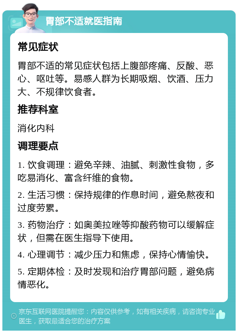 胃部不适就医指南 常见症状 胃部不适的常见症状包括上腹部疼痛、反酸、恶心、呕吐等。易感人群为长期吸烟、饮酒、压力大、不规律饮食者。 推荐科室 消化内科 调理要点 1. 饮食调理：避免辛辣、油腻、刺激性食物，多吃易消化、富含纤维的食物。 2. 生活习惯：保持规律的作息时间，避免熬夜和过度劳累。 3. 药物治疗：如奥美拉唑等抑酸药物可以缓解症状，但需在医生指导下使用。 4. 心理调节：减少压力和焦虑，保持心情愉快。 5. 定期体检：及时发现和治疗胃部问题，避免病情恶化。