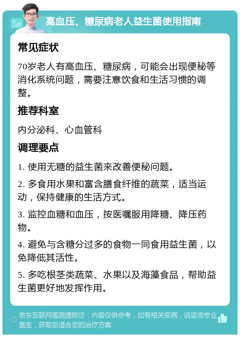 高血压、糖尿病老人益生菌使用指南 常见症状 70岁老人有高血压、糖尿病，可能会出现便秘等消化系统问题，需要注意饮食和生活习惯的调整。 推荐科室 内分泌科、心血管科 调理要点 1. 使用无糖的益生菌来改善便秘问题。 2. 多食用水果和富含膳食纤维的蔬菜，适当运动，保持健康的生活方式。 3. 监控血糖和血压，按医嘱服用降糖、降压药物。 4. 避免与含糖分过多的食物一同食用益生菌，以免降低其活性。 5. 多吃根茎类蔬菜、水果以及海藻食品，帮助益生菌更好地发挥作用。