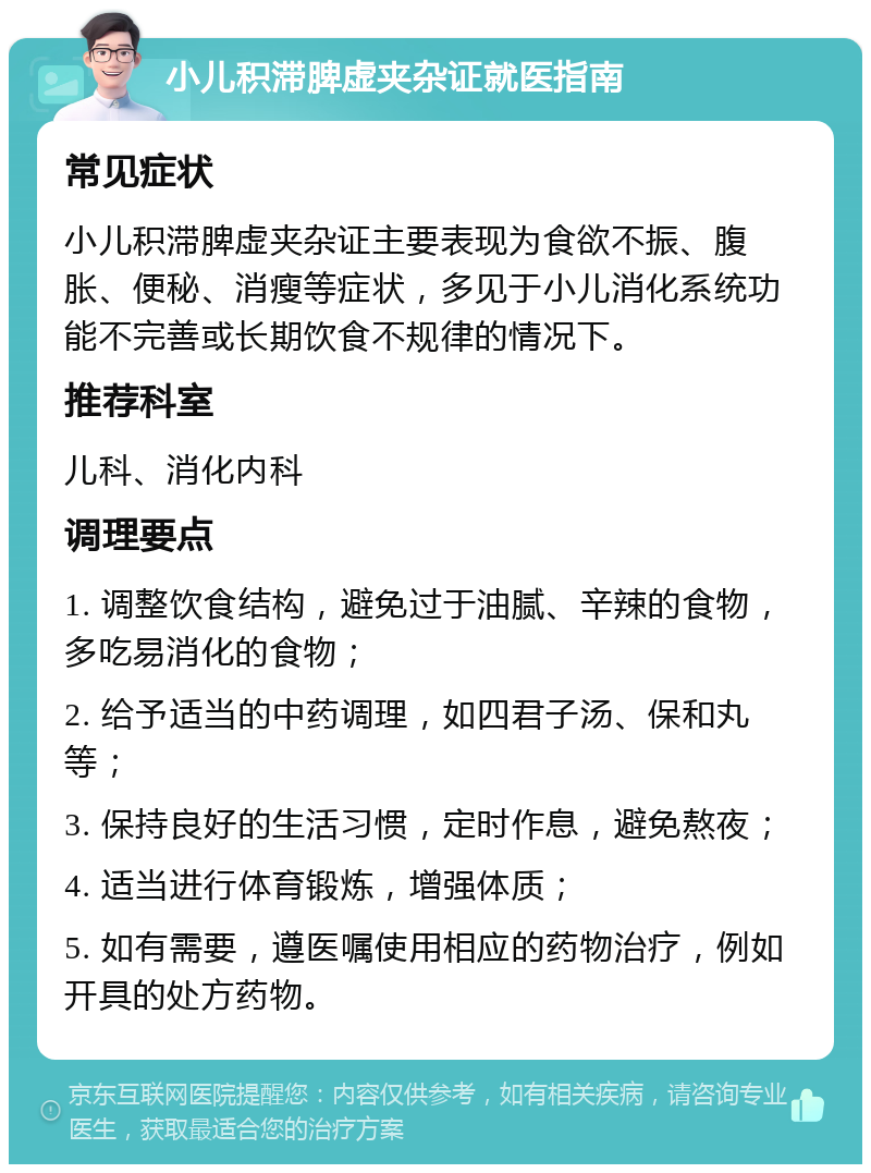 小儿积滞脾虚夹杂证就医指南 常见症状 小儿积滞脾虚夹杂证主要表现为食欲不振、腹胀、便秘、消瘦等症状，多见于小儿消化系统功能不完善或长期饮食不规律的情况下。 推荐科室 儿科、消化内科 调理要点 1. 调整饮食结构，避免过于油腻、辛辣的食物，多吃易消化的食物； 2. 给予适当的中药调理，如四君子汤、保和丸等； 3. 保持良好的生活习惯，定时作息，避免熬夜； 4. 适当进行体育锻炼，增强体质； 5. 如有需要，遵医嘱使用相应的药物治疗，例如开具的处方药物。