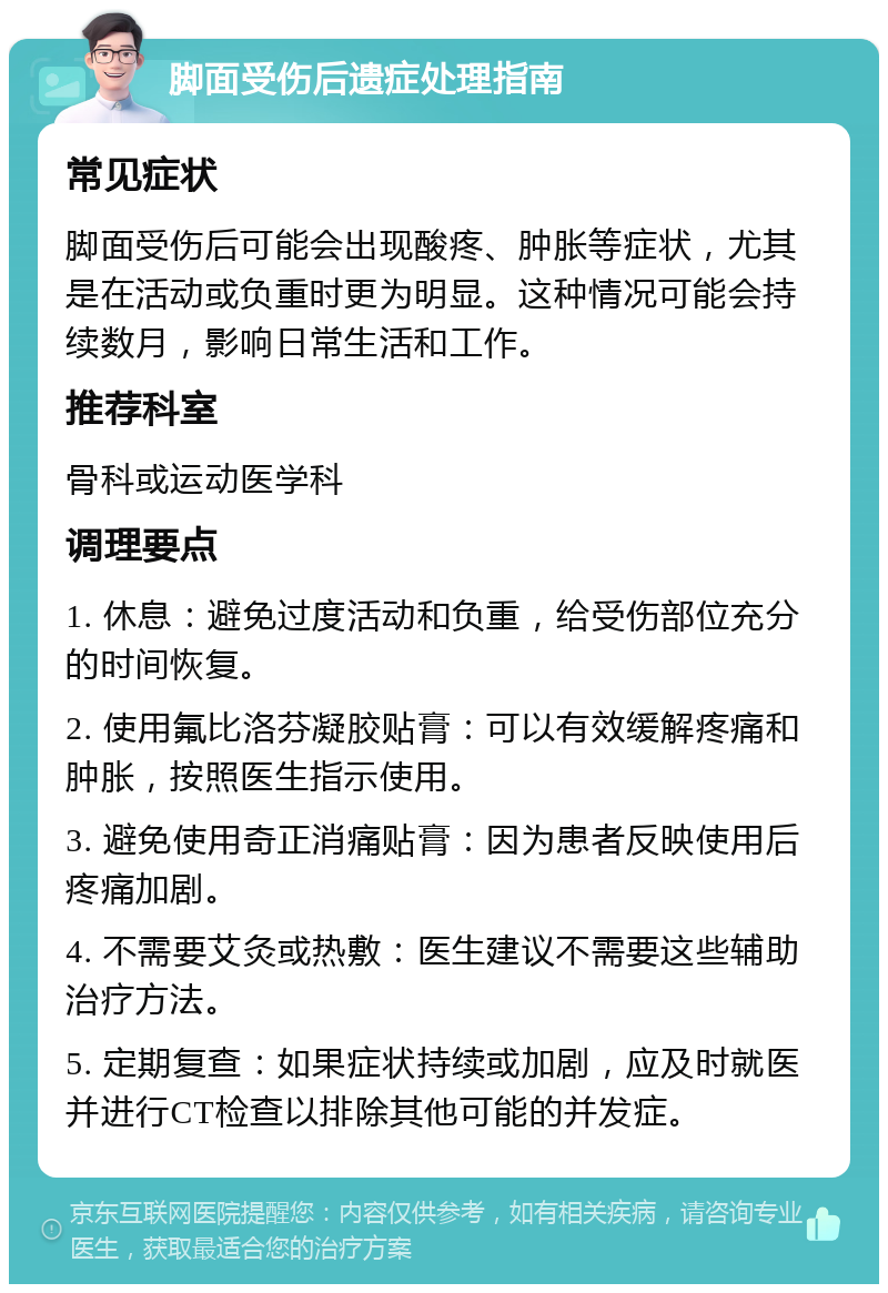 脚面受伤后遗症处理指南 常见症状 脚面受伤后可能会出现酸疼、肿胀等症状，尤其是在活动或负重时更为明显。这种情况可能会持续数月，影响日常生活和工作。 推荐科室 骨科或运动医学科 调理要点 1. 休息：避免过度活动和负重，给受伤部位充分的时间恢复。 2. 使用氟比洛芬凝胶贴膏：可以有效缓解疼痛和肿胀，按照医生指示使用。 3. 避免使用奇正消痛贴膏：因为患者反映使用后疼痛加剧。 4. 不需要艾灸或热敷：医生建议不需要这些辅助治疗方法。 5. 定期复查：如果症状持续或加剧，应及时就医并进行CT检查以排除其他可能的并发症。