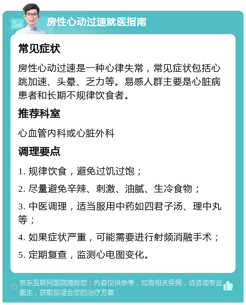 房性心动过速就医指南 常见症状 房性心动过速是一种心律失常，常见症状包括心跳加速、头晕、乏力等。易感人群主要是心脏病患者和长期不规律饮食者。 推荐科室 心血管内科或心脏外科 调理要点 1. 规律饮食，避免过饥过饱； 2. 尽量避免辛辣、刺激、油腻、生冷食物； 3. 中医调理，适当服用中药如四君子汤、理中丸等； 4. 如果症状严重，可能需要进行射频消融手术； 5. 定期复查，监测心电图变化。