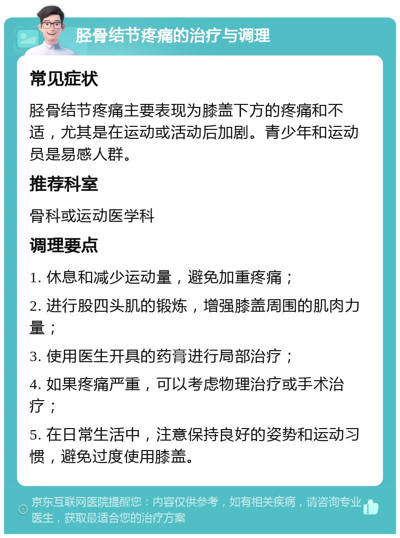 胫骨结节疼痛的治疗与调理 常见症状 胫骨结节疼痛主要表现为膝盖下方的疼痛和不适，尤其是在运动或活动后加剧。青少年和运动员是易感人群。 推荐科室 骨科或运动医学科 调理要点 1. 休息和减少运动量，避免加重疼痛； 2. 进行股四头肌的锻炼，增强膝盖周围的肌肉力量； 3. 使用医生开具的药膏进行局部治疗； 4. 如果疼痛严重，可以考虑物理治疗或手术治疗； 5. 在日常生活中，注意保持良好的姿势和运动习惯，避免过度使用膝盖。