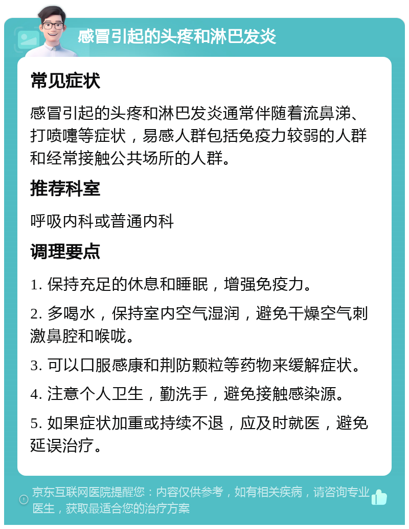 感冒引起的头疼和淋巴发炎 常见症状 感冒引起的头疼和淋巴发炎通常伴随着流鼻涕、打喷嚏等症状，易感人群包括免疫力较弱的人群和经常接触公共场所的人群。 推荐科室 呼吸内科或普通内科 调理要点 1. 保持充足的休息和睡眠，增强免疫力。 2. 多喝水，保持室内空气湿润，避免干燥空气刺激鼻腔和喉咙。 3. 可以口服感康和荆防颗粒等药物来缓解症状。 4. 注意个人卫生，勤洗手，避免接触感染源。 5. 如果症状加重或持续不退，应及时就医，避免延误治疗。