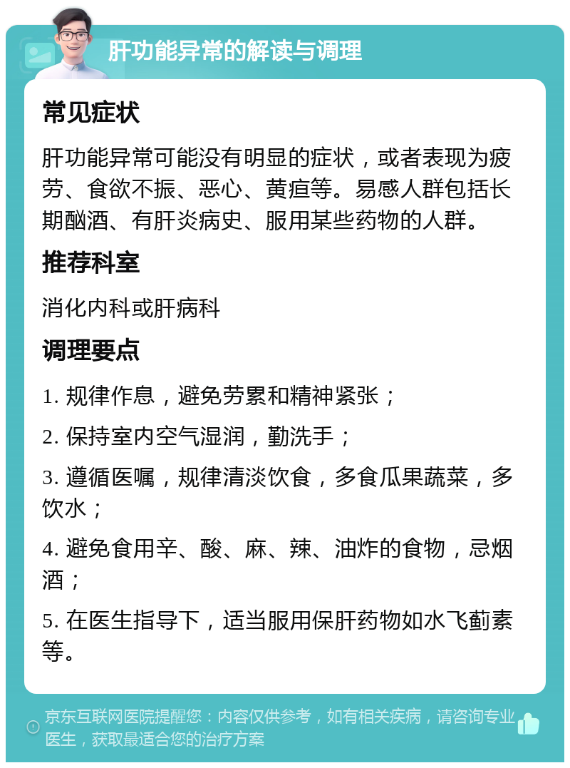 肝功能异常的解读与调理 常见症状 肝功能异常可能没有明显的症状，或者表现为疲劳、食欲不振、恶心、黄疸等。易感人群包括长期酗酒、有肝炎病史、服用某些药物的人群。 推荐科室 消化内科或肝病科 调理要点 1. 规律作息，避免劳累和精神紧张； 2. 保持室内空气湿润，勤洗手； 3. 遵循医嘱，规律清淡饮食，多食瓜果蔬菜，多饮水； 4. 避免食用辛、酸、麻、辣、油炸的食物，忌烟酒； 5. 在医生指导下，适当服用保肝药物如水飞蓟素等。