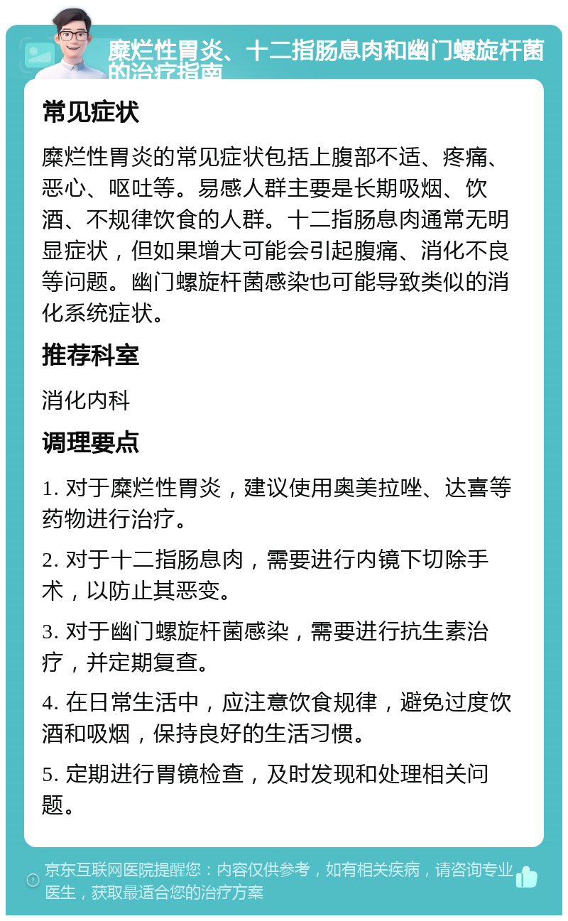 糜烂性胃炎、十二指肠息肉和幽门螺旋杆菌的治疗指南 常见症状 糜烂性胃炎的常见症状包括上腹部不适、疼痛、恶心、呕吐等。易感人群主要是长期吸烟、饮酒、不规律饮食的人群。十二指肠息肉通常无明显症状，但如果增大可能会引起腹痛、消化不良等问题。幽门螺旋杆菌感染也可能导致类似的消化系统症状。 推荐科室 消化内科 调理要点 1. 对于糜烂性胃炎，建议使用奥美拉唑、达喜等药物进行治疗。 2. 对于十二指肠息肉，需要进行内镜下切除手术，以防止其恶变。 3. 对于幽门螺旋杆菌感染，需要进行抗生素治疗，并定期复查。 4. 在日常生活中，应注意饮食规律，避免过度饮酒和吸烟，保持良好的生活习惯。 5. 定期进行胃镜检查，及时发现和处理相关问题。