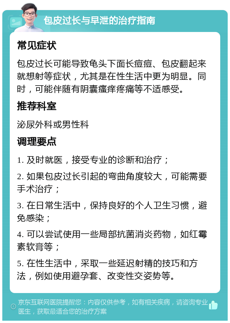 包皮过长与早泄的治疗指南 常见症状 包皮过长可能导致龟头下面长痘痘、包皮翻起来就想射等症状，尤其是在性生活中更为明显。同时，可能伴随有阴囊瘙痒疼痛等不适感受。 推荐科室 泌尿外科或男性科 调理要点 1. 及时就医，接受专业的诊断和治疗； 2. 如果包皮过长引起的弯曲角度较大，可能需要手术治疗； 3. 在日常生活中，保持良好的个人卫生习惯，避免感染； 4. 可以尝试使用一些局部抗菌消炎药物，如红霉素软膏等； 5. 在性生活中，采取一些延迟射精的技巧和方法，例如使用避孕套、改变性交姿势等。