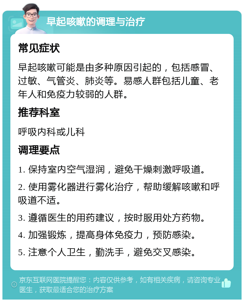 早起咳嗽的调理与治疗 常见症状 早起咳嗽可能是由多种原因引起的，包括感冒、过敏、气管炎、肺炎等。易感人群包括儿童、老年人和免疫力较弱的人群。 推荐科室 呼吸内科或儿科 调理要点 1. 保持室内空气湿润，避免干燥刺激呼吸道。 2. 使用雾化器进行雾化治疗，帮助缓解咳嗽和呼吸道不适。 3. 遵循医生的用药建议，按时服用处方药物。 4. 加强锻炼，提高身体免疫力，预防感染。 5. 注意个人卫生，勤洗手，避免交叉感染。